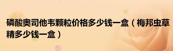 磷酸奥司他韦颗粒价格多少钱一盒（梅邦虫草精多少钱一盒）