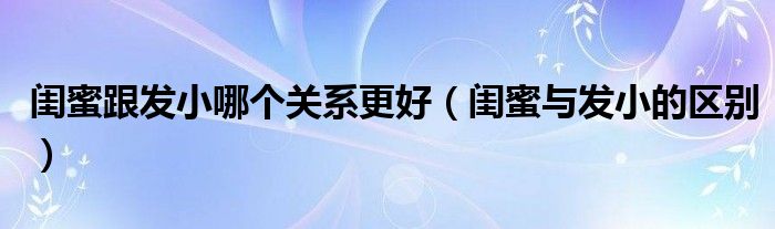 闺蜜跟发小哪个关系更好（闺蜜与发小的区别）