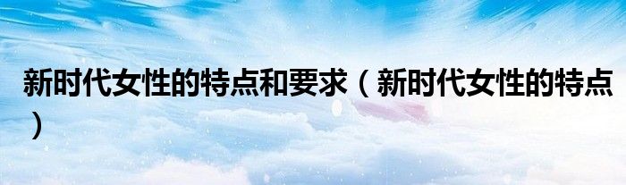 新时代女性的特点和要求（新时代女性的特点）