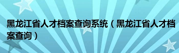 黑龙江省人才档案查询系统（黑龙江省人才档案查询）