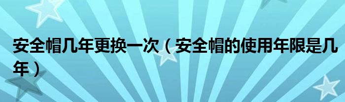 安全帽几年更换一次（安全帽的使用年限是几年）