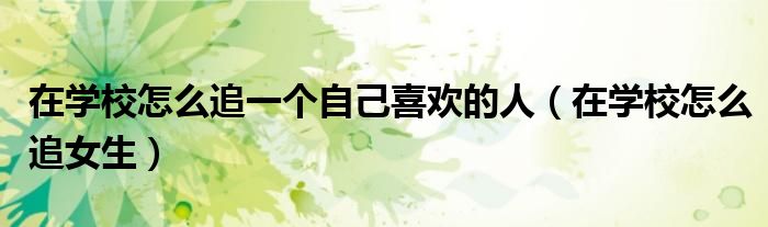 在学校怎么追一个自己喜欢的人（在学校怎么追女生）