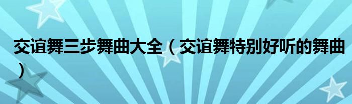 交谊舞三步舞曲大全（交谊舞特别好听的舞曲）