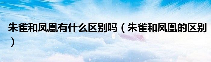 朱雀和凤凰有什么区别吗（朱雀和凤凰的区别）