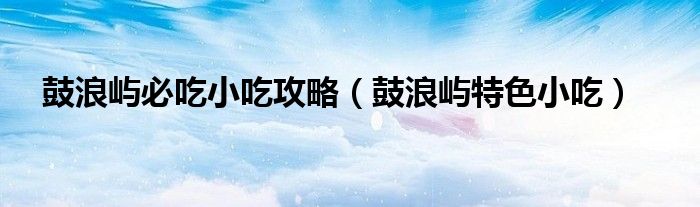 鼓浪屿必吃小吃攻略（鼓浪屿特色小吃）