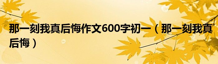 那一刻我真后悔作文600字初一（那一刻我真后悔）