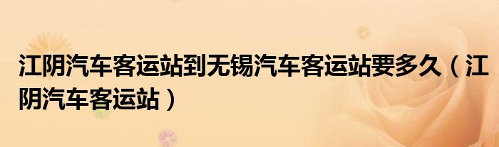 江阴汽车客运站到无锡汽车客运站要多久（江阴汽车客运站）