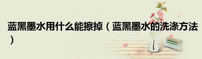 蓝黑墨水用什么能擦掉（蓝黑墨水的洗涤方法）