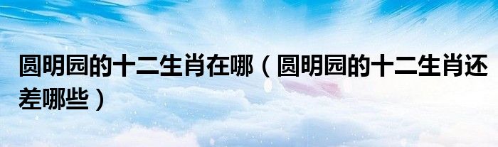 圆明园的十二生肖在哪（圆明园的十二生肖还差哪些）