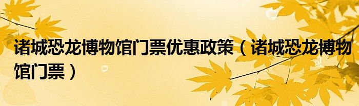 诸城恐龙博物馆门票优惠政策（诸城恐龙博物馆门票）