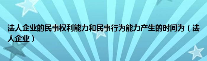 法人企业的民事权利能力和民事行为能力产生的时间为（法人企业）