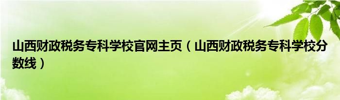山西财政税务专科学校官网主页（山西财政税务专科学校分数线）
