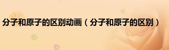 分子和原子的区别动画（分子和原子的区别）