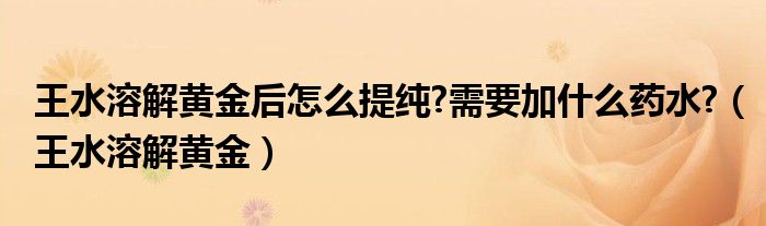 王水溶解黄金后怎么提纯?需要加什么药水?（王水溶解黄金）
