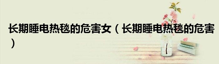 长期睡电热毯的危害女（长期睡电热毯的危害）