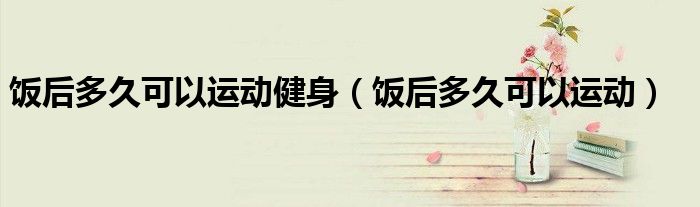 饭后多久可以运动健身（饭后多久可以运动）