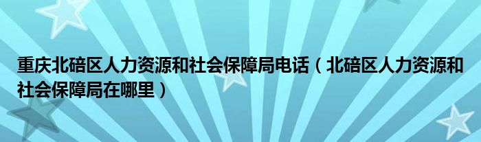 重庆北碚区人力资源和社会保障局电话（北碚区人力资源和社会保障局在哪里）