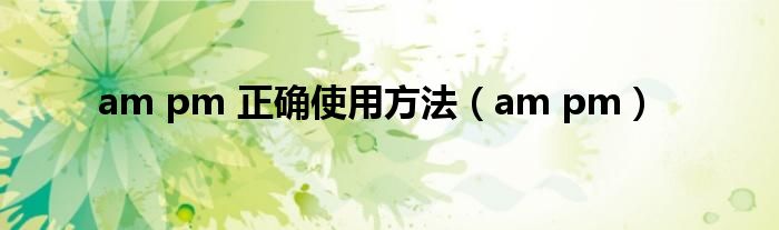 am pm 正确使用方法（am pm）