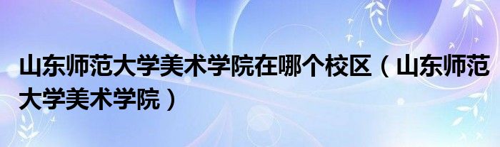 山东师范大学美术学院在哪个校区（山东师范大学美术学院）