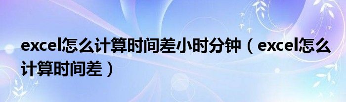 excel怎么计算时间差小时分钟（excel怎么计算时间差）