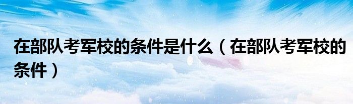 在部队考军校的条件是什么（在部队考军校的条件）