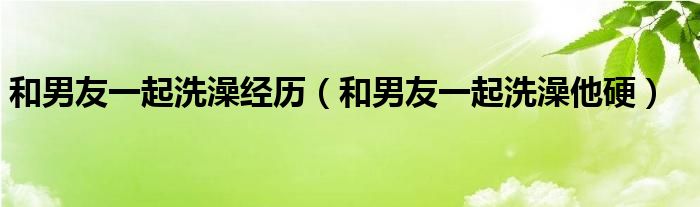 和男友一起洗澡经历（和男友一起洗澡他硬）