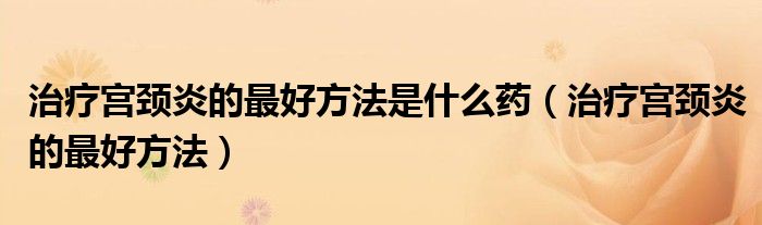 治疗宫颈炎的最好方法是什么药（治疗宫颈炎的最好方法）