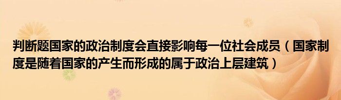 判断题国家的政治制度会直接影响每一位社会成员（国家制度是随着国家的产生而形成的属于政治上层建筑）