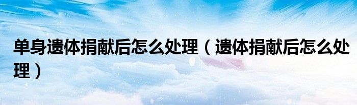 单身遗体捐献后怎么处理（遗体捐献后怎么处理）