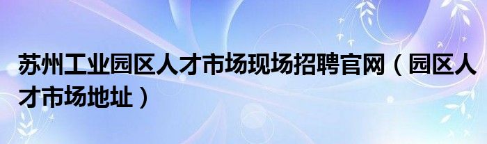 苏州工业园区人才市场现场招聘官网（园区人才市场地址）