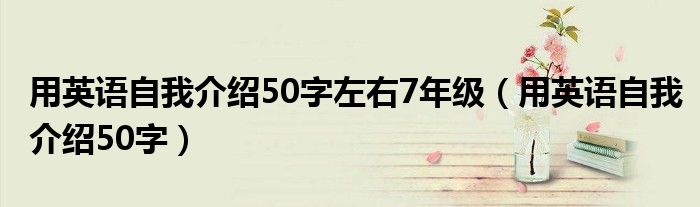 用英语自我介绍50字左右7年级（用英语自我介绍50字）