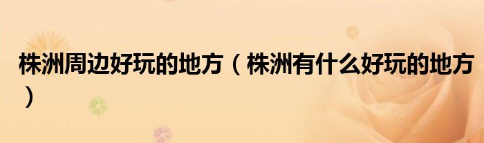 株洲周边好玩的地方（株洲有什么好玩的地方）