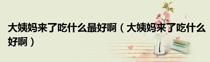 大姨妈来了吃什么最好啊（大姨妈来了吃什么好啊）