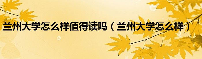 兰州大学怎么样值得读吗（兰州大学怎么样）