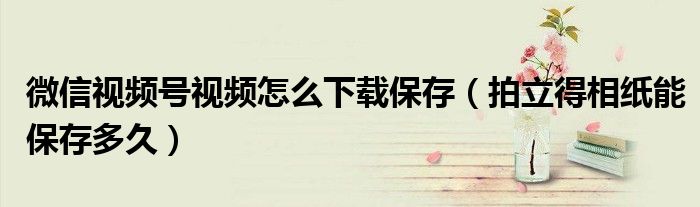 微信视频号视频怎么下载保存（拍立得相纸能保存多久）