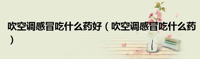 吹空调感冒吃什么药好（吹空调感冒吃什么药）