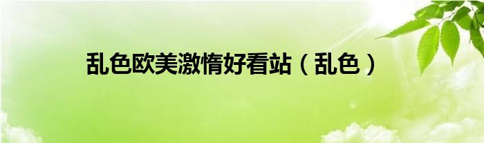 乱色欧美激惰好看站（乱色）
