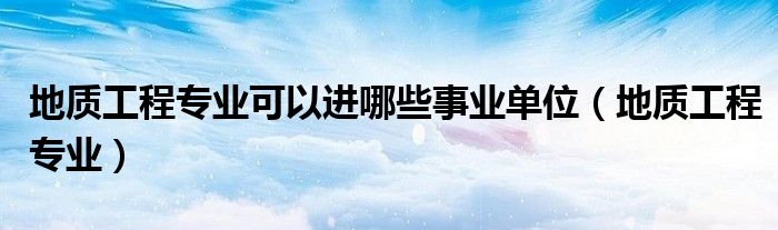 地质工程专业可以进哪些事业单位（地质工程专业）