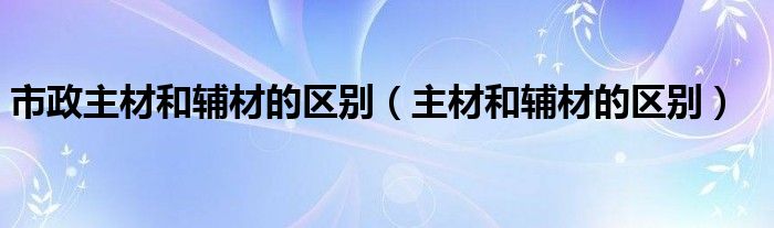 市政主材和辅材的区别（主材和辅材的区别）