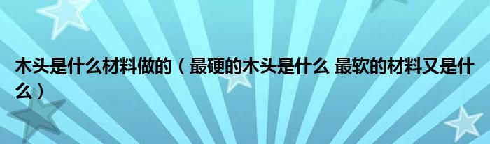 木头是什么材料做的（最硬的木头是什么 最软的材料又是什么）
