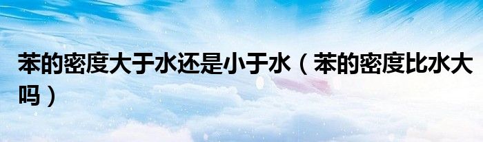 苯的密度大于水还是小于水（苯的密度比水大吗）