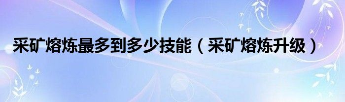 采矿熔炼最多到多少技能（采矿熔炼升级）