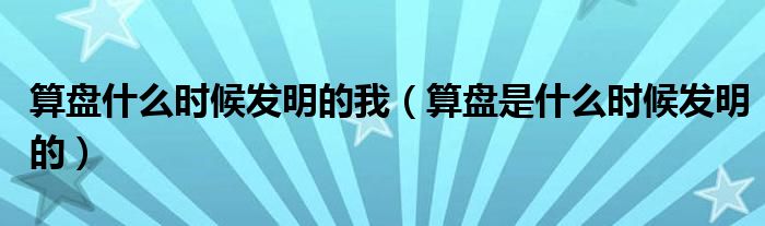 算盘什么时候发明的我（算盘是什么时候发明的）