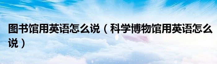 图书馆用英语怎么说（科学博物馆用英语怎么说）