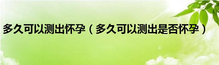 多久可以测出怀孕（多久可以测出是否怀孕）