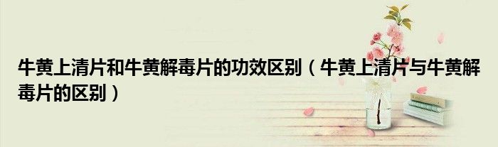 牛黄上清片和牛黄解毒片的功效区别（牛黄上清片与牛黄解毒片的区别）