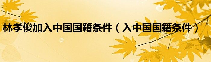 林孝俊加入中国国籍条件（入中国国籍条件）
