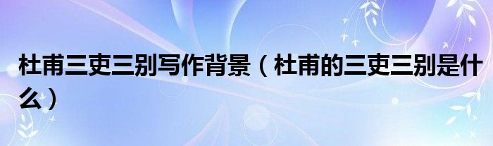 杜甫三吏三别写作背景（杜甫的三吏三别是什么）