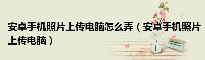 安卓手机照片上传电脑怎么弄（安卓手机照片上传电脑）