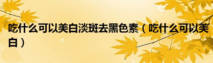 吃什么可以美白淡斑去黑色素（吃什么可以美白）